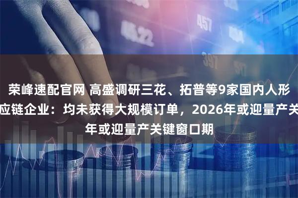 榮峰速配官網 高盛調研三花、拓普等9家國內人形機器人供應鏈企業：均未獲得大規模訂單，2026年或迎量產關鍵窗口期